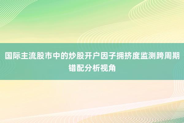 国际主流股市中的炒股开户因子拥挤度监测跨周期错配分析视角