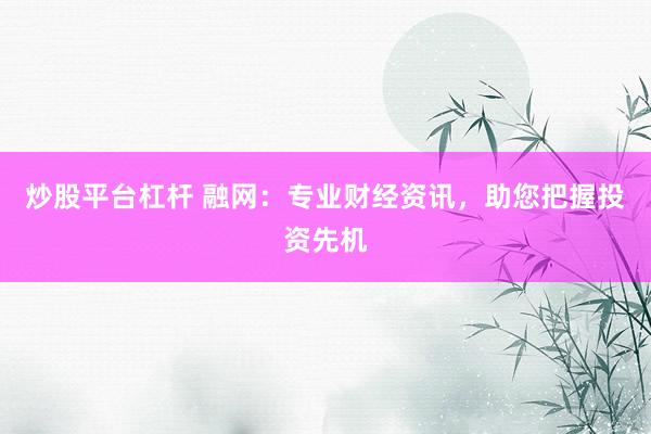 炒股平台杠杆 融网：专业财经资讯，助您把握投资先机