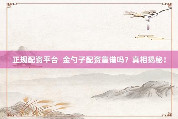正规配资平台  金勺子配资靠谱吗？真相揭秘！