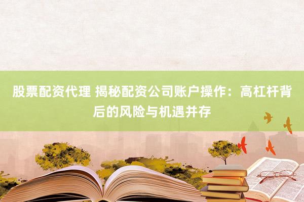 股票配资代理 揭秘配资公司账户操作：高杠杆背后的风险与机遇并存
