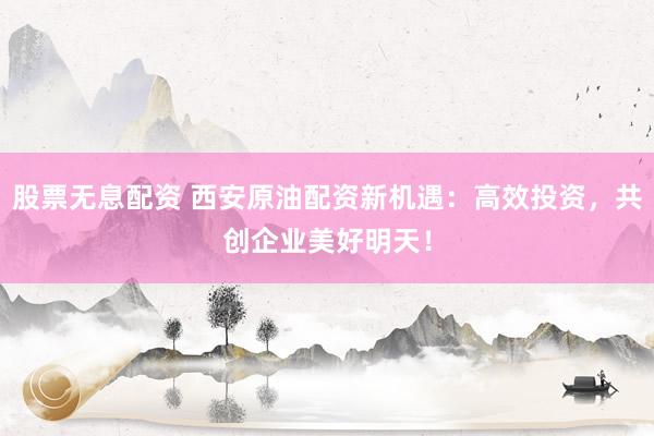 股票无息配资 西安原油配资新机遇：高效投资，共创企业美好明天！