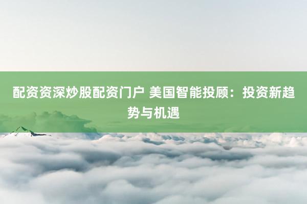 配资资深炒股配资门户 美国智能投顾:投资新趋势与机遇