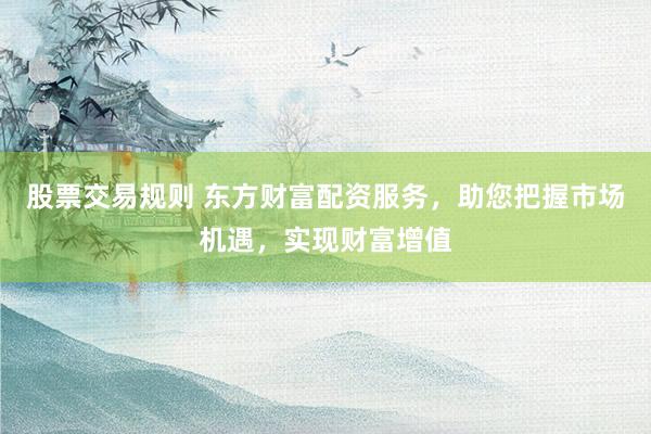 股票交易规则 东方财富配资服务，助您把握市场机遇，实现财富增值