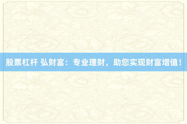 股票杠杆 弘财富:专业理财,助您实现财富增值!
