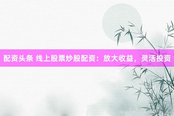 配资头条 线上股票炒股配资：放大收益，灵活投资