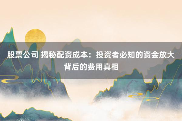 股票公司 揭秘配资成本：投资者必知的资金放大背后的费用真相