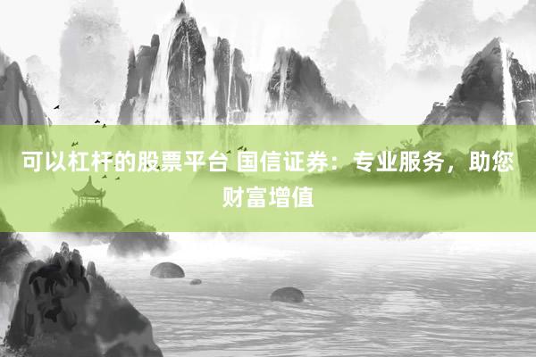 可以杠杆的股票平台 国信证券：专业服务，助您财富增值