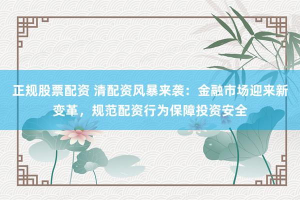 正规股票配资 清配资风暴来袭：金融市场迎来新变革，规范配资行为保障投资安全