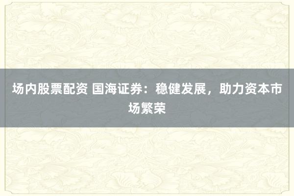 场内股票配资 国海证券:稳健发展,助力资本市场繁荣