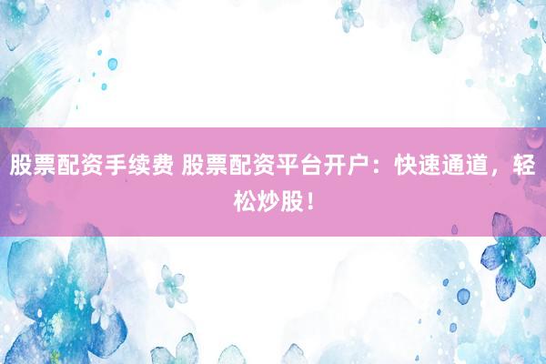 股票配资手续费 股票配资平台开户：快速通道，轻松炒股！