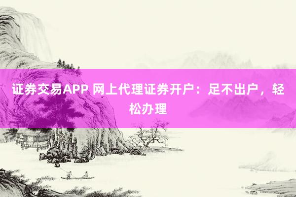 证券交易APP 网上代理证券开户:足不出户,轻松办理