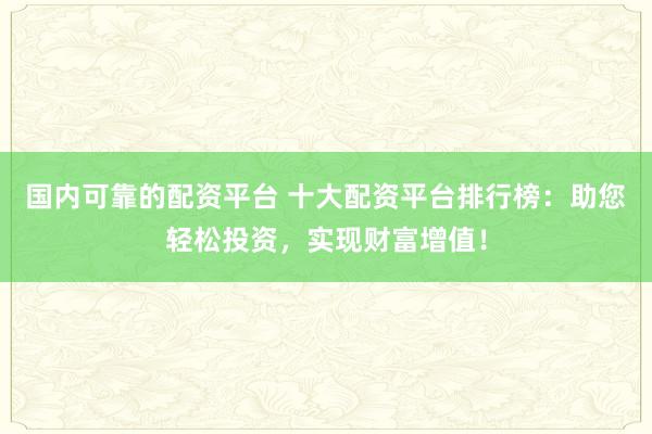 国内可靠的配资平台 十大配资平台排行榜:助您轻松投资,实现财富增值!