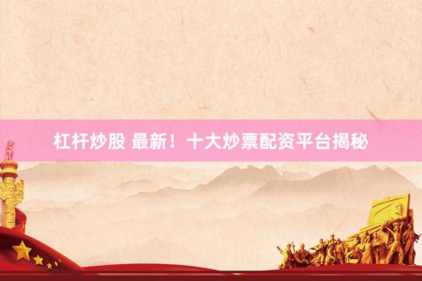 杠杆炒股 最新！十大炒票配资平台揭秘