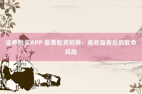 证券融资APP 股票配资陷阱:高收益背后的致命风险
