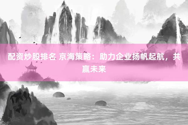 配资炒股排名 京海策略：助力企业扬帆起航，共赢未来