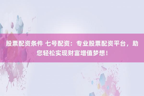 股票配资条件 七号配资：专业股票配资平台，助您轻松实现财富增值梦想！