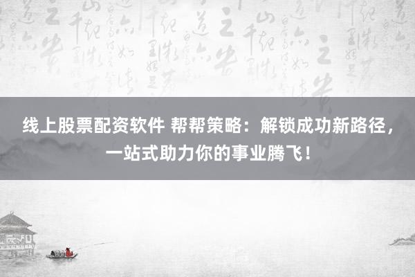 线上股票配资软件 帮帮策略：解锁成功新路径，一站式助力你的事业腾飞！