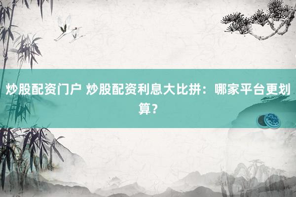 炒股配资门户 炒股配资利息大比拼：哪家平台更划算？