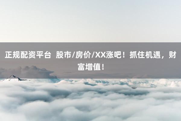 正规配资平台  股市/房价/XX涨吧！抓住机遇，财富增值！