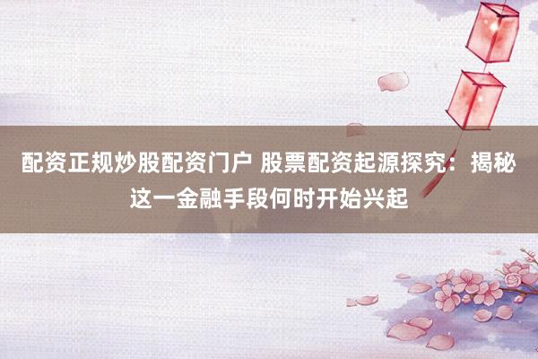 配资正规炒股配资门户 股票配资起源探究：揭秘这一金融手段何时开始兴起