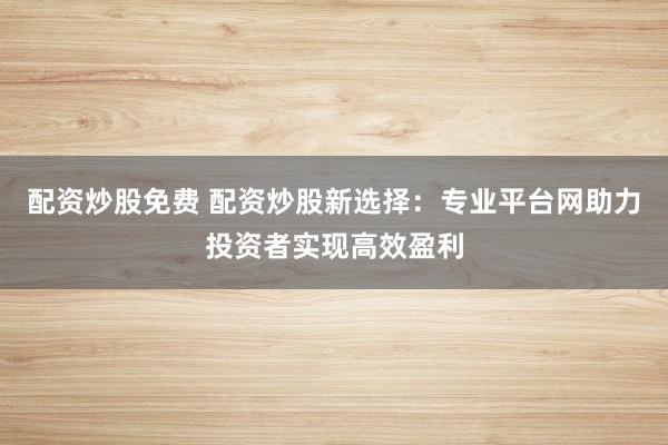 配资炒股免费 配资炒股新选择:专业平台网助力投资者实现高效盈利