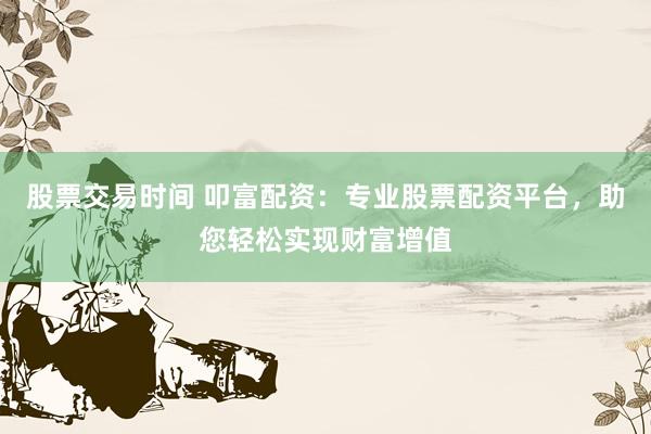 股票交易时间 叩富配资:专业股票配资平台,助您轻松实现财富增值