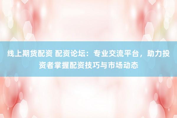 线上期货配资 配资论坛：专业交流平台，助力投资者掌握配资技巧与市场动态