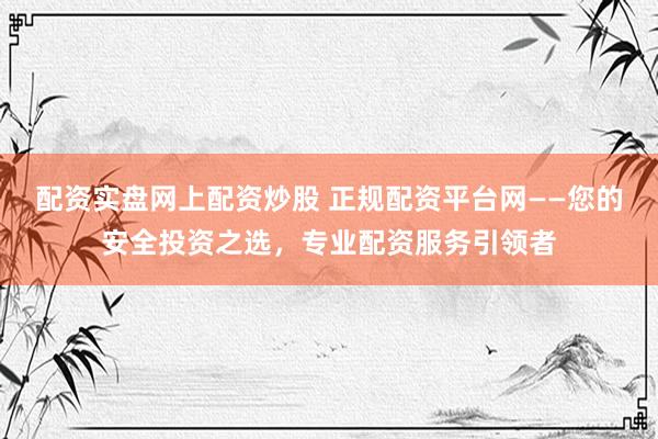 配资实盘网上配资炒股 正规配资平台网——您的安全投资之选，专业配资服务引领者
