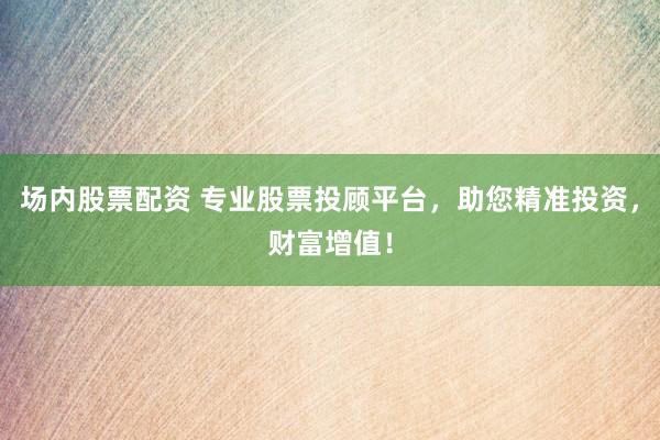 场内股票配资 专业股票投顾平台,助您精准投资,财富增值!
