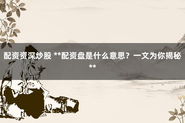 配资资深炒股 **配资盘是什么意思？一文为你揭秘**
