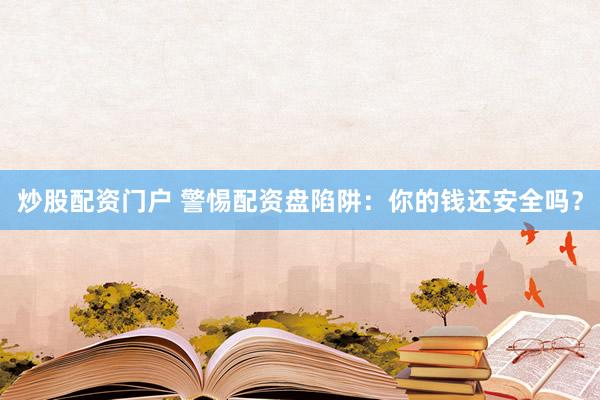 炒股配资门户 警惕配资盘陷阱：你的钱还安全吗？