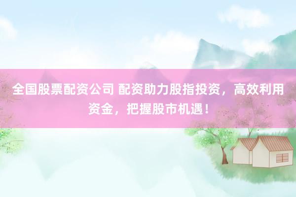 全国股票配资公司 配资助力股指投资，高效利用资金，把握股市机遇！