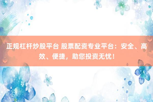正规杠杆炒股平台 股票配资专业平台：安全、高效、便捷，助您投资无忧！