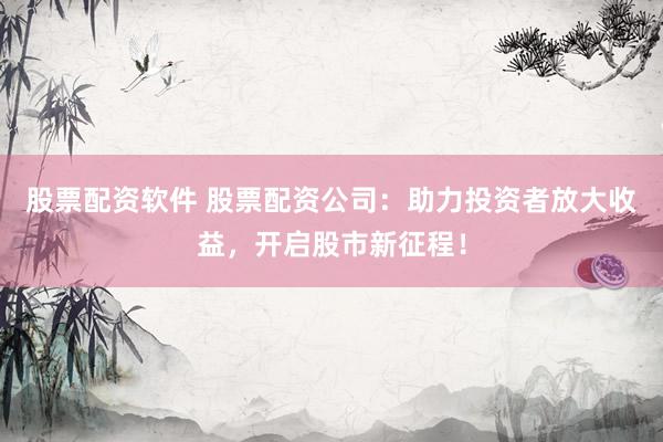股票配资软件 股票配资公司：助力投资者放大收益，开启股市新征程！