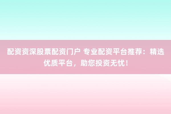 配资资深股票配资门户 专业配资平台推荐:精选优质平台,助您投资无忧!