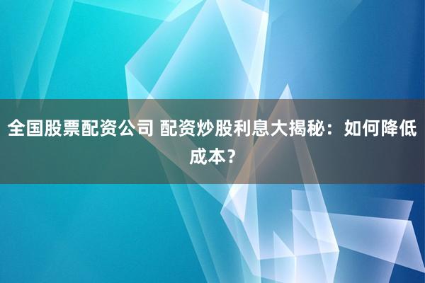 全国股票配资公司 配资炒股利息大揭秘：如何降低成本？