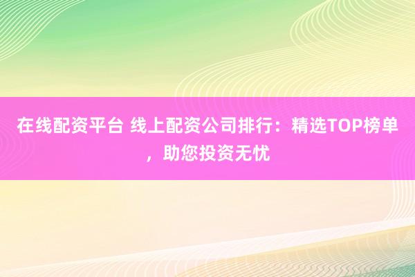 在线配资平台 线上配资公司排行：精选TOP榜单，助您投资无忧