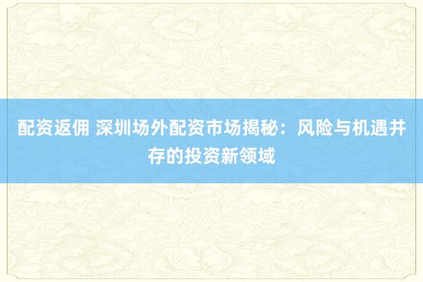 配资返佣 深圳场外配资市场揭秘：风险与机遇并存的投资新领域