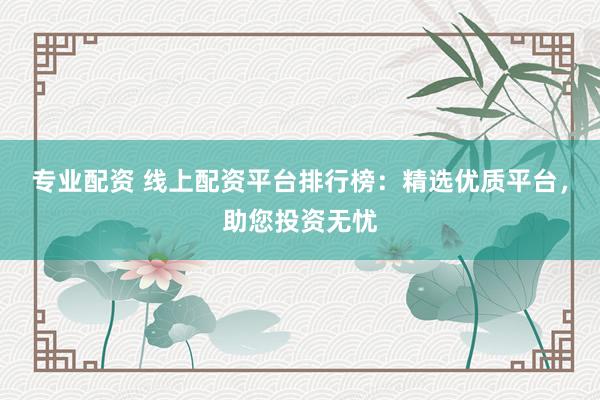 专业配资 线上配资平台排行榜：精选优质平台，助您投资无忧