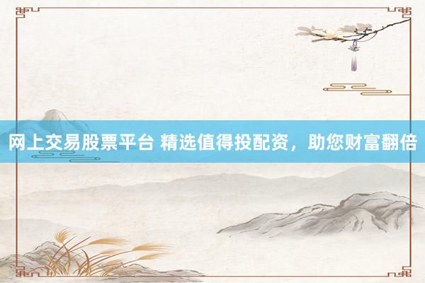 网上交易股票平台 精选值得投配资，助您财富翻倍