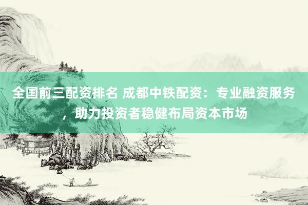 全国前三配资排名 成都中铁配资：专业融资服务，助力投资者稳健布局资本市场