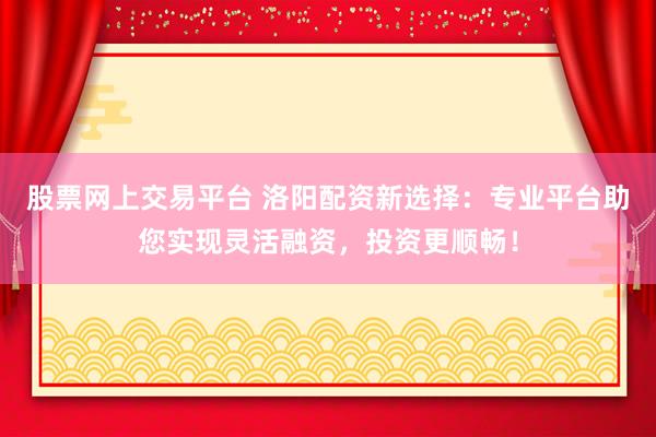 股票网上交易平台 洛阳配资新选择：专业平台助您实现灵活融资，投资更顺畅！