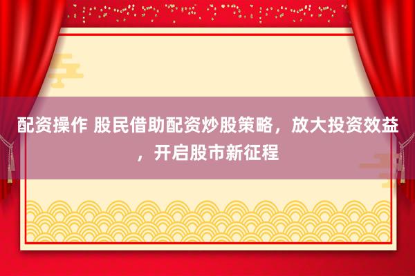 配资操作 股民借助配资炒股策略，放大投资效益，开启股市新征程