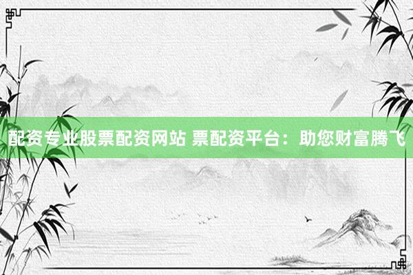 配资专业股票配资网站 票配资平台：助您财富腾飞
