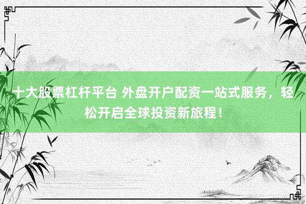 十大股票杠杆平台 外盘开户配资一站式服务，轻松开启全球投资新旅程！