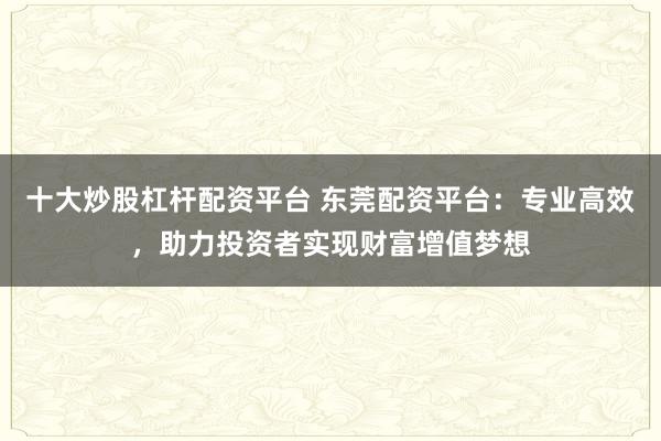 十大炒股杠杆配资平台 东莞配资平台：专业高效，助力投资者实现财富增值梦想