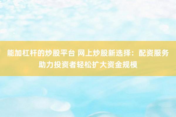 能加杠杆的炒股平台 网上炒股新选择：配资服务助力投资者轻松扩大资金规模