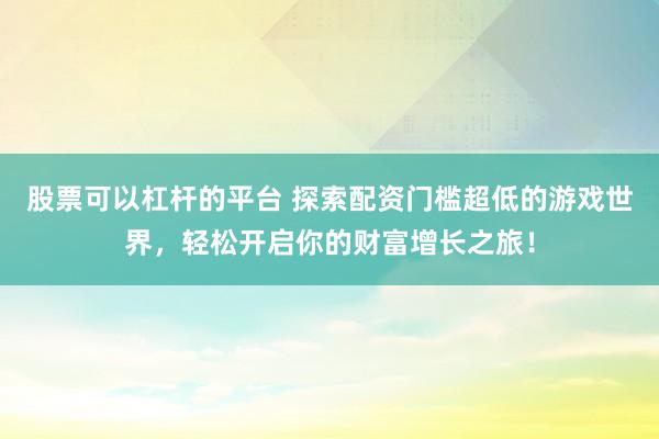 股票可以杠杆的平台 探索配资门槛超低的游戏世界，轻松开启你的财富增长之旅！