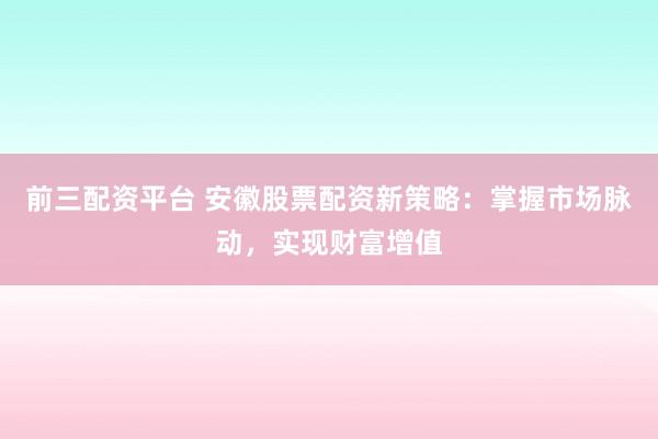 前三配资平台 安徽股票配资新策略：掌握市场脉动，实现财富增值