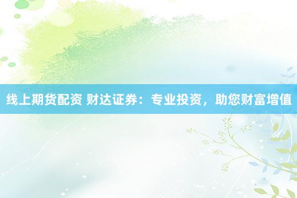 线上期货配资 财达证券：专业投资，助您财富增值
